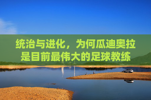 统治与进化,为何瓜迪奥拉是目前最伟大的足球教练