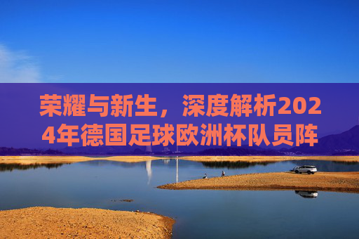 荣耀与新生,深度解析2024年德国足球欧洲杯队员阵容