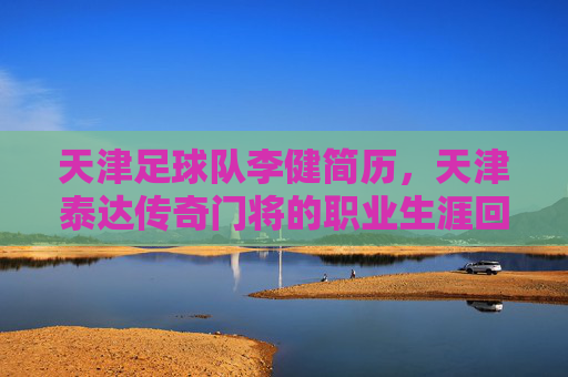 天津足球队李健简历，天津泰达传奇门将的职业生涯回顾