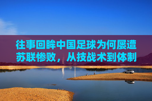 往事回眸中国足球为何屡遭苏联惨败,从技战术到体制的全面落后