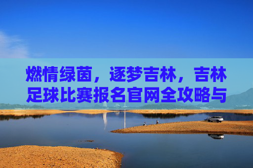 燃情绿茵，逐梦吉林，吉林足球比赛报名官网全攻略与赛事指南