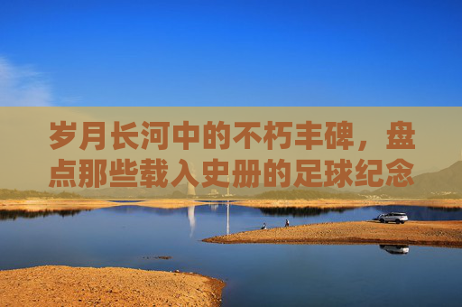 岁月长河中的不朽丰碑，盘点那些载入史册的足球纪念日与传奇球星