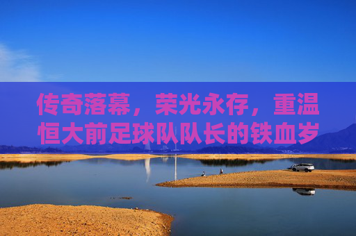传奇落幕,荣光永存,重温恒大前足球队队长的铁血岁月