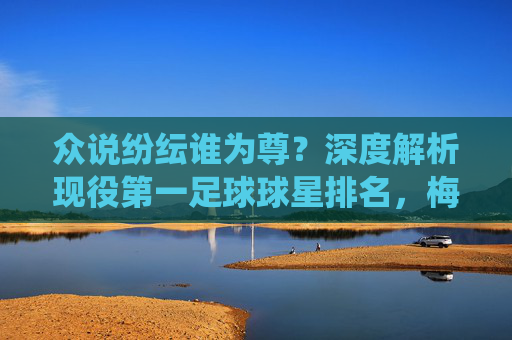 众说纷纭谁为尊?深度解析现役第一足球球星排名,梅西仍是焦点