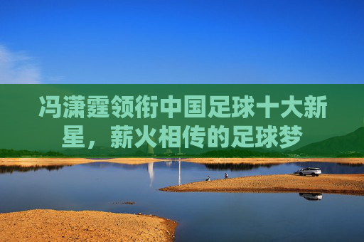 冯潇霆领衔中国足球十大新星，薪火相传的足球梦