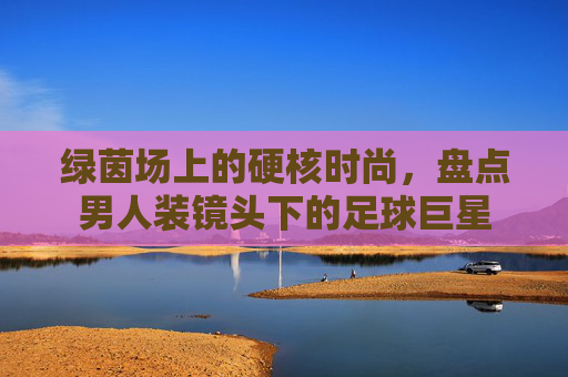 绿茵场上的硬核时尚,盘点男人装镜头下的足球巨星