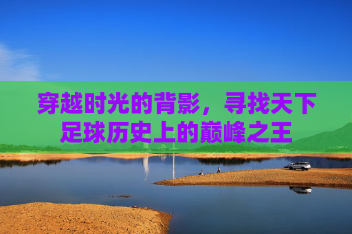 穿越时光的背影,寻找天下足球历史上的巅峰之王