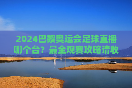 2024巴黎奥运会足球直播哪个台？最全观赛攻略请收好