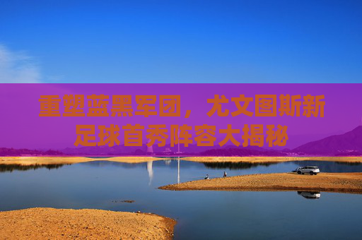 重塑蓝黑军团,尤文图斯新足球首秀阵容大揭秘
