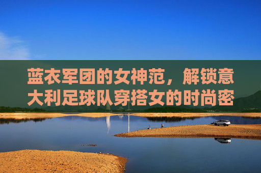 蓝衣军团的女神范，解锁意大利足球队穿搭女的时尚密码
