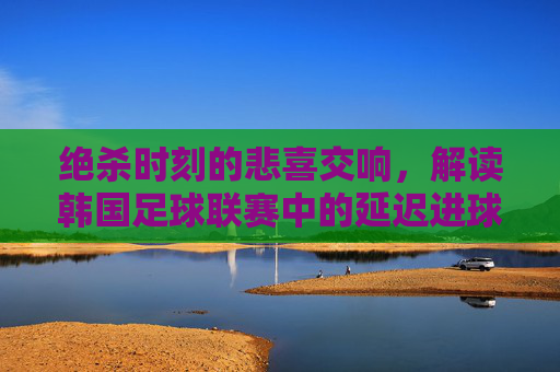 绝杀时刻的悲喜交响，解读韩国足球联赛中的延迟进球现象
