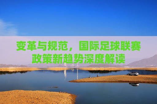 变革与规范,国际足球联赛政策新趋势深度解读