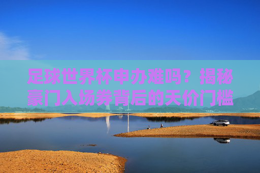 足球世界杯申办难吗？揭秘豪门入场券背后的天价门槛与博弈