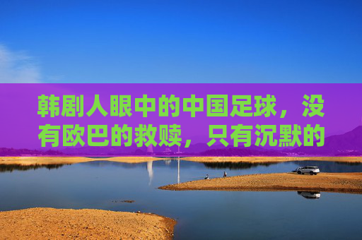 韩剧人眼中的中国足球,没有欧巴的救赎,只有沉默的叹息