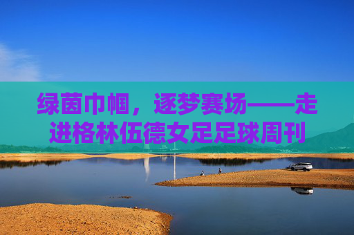 绿茵巾帼,逐梦赛场——走进格林伍德女足足球周刊