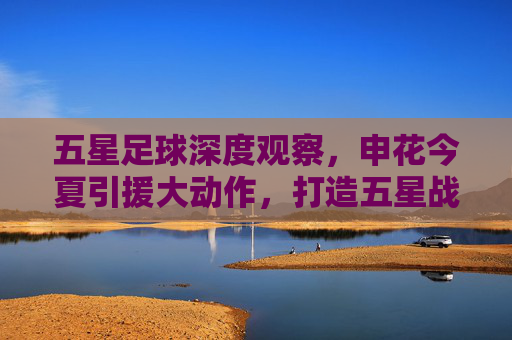 五星足球深度观察,申花今夏引援大动作,打造五星战力冲击冠军