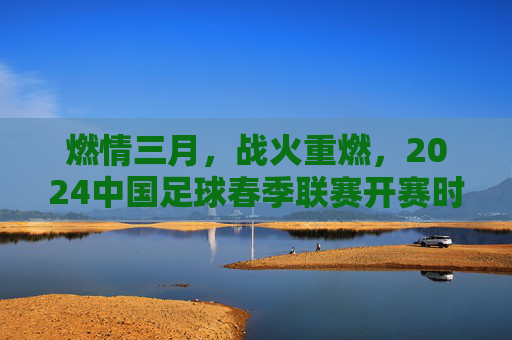 燃情三月,战火重燃,2024中国足球春季联赛开赛时间全解析