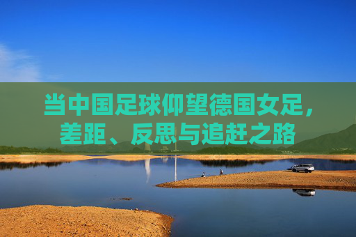 当中国足球仰望德国女足,差距、反思与追赶之路
