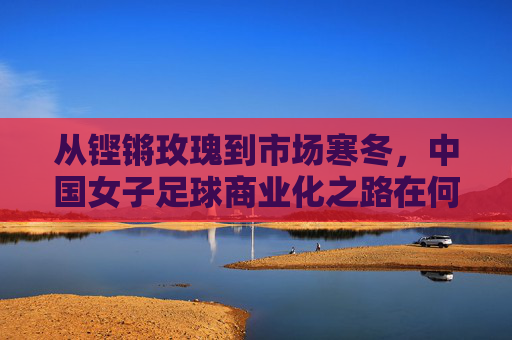 从铿锵玫瑰到市场寒冬,中国女子足球商业化之路在何方?