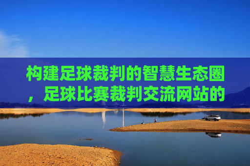 构建足球裁判的智慧生态圈，足球比赛裁判交流网站的时代价值与建设路径