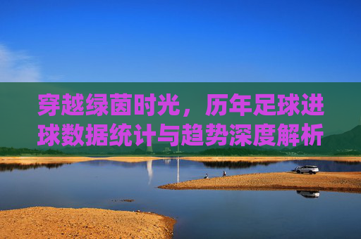 穿越绿茵时光,历年足球进球数据统计与趋势深度解析