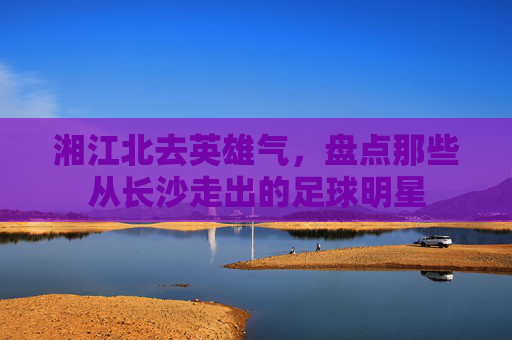 湘江北去英雄气，盘点那些从长沙走出的足球明星