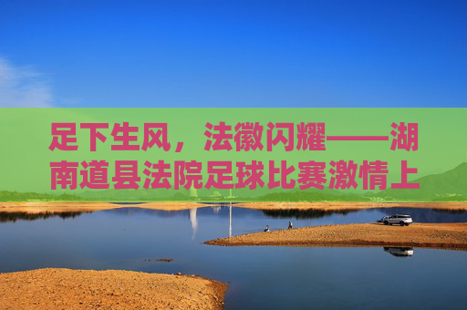 足下生风,法徽闪耀——湖南道县法院足球比赛激情上演