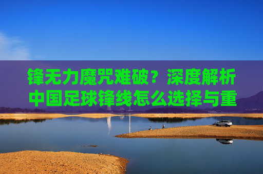 锋无力魔咒难破?深度解析中国足球锋线怎么选择与重建之路