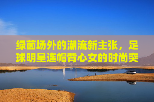 绿茵场外的潮流新主张，足球明星连帽背心女的时尚突围