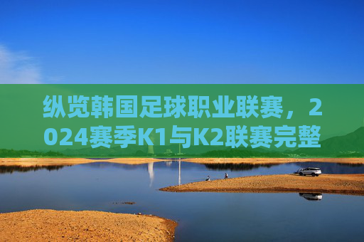 纵览韩国足球职业联赛，2024赛季K1与K2联赛完整参赛名单解析