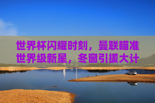 世界杯闪耀时刻，曼联瞄准世界级新星，冬窗引援大计浮出水面
