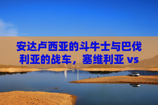 安达卢西亚的斗牛士与巴伐利亚的战车,塞维利亚 vs 拜仁慕尼黑的巅峰博弈