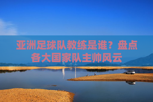 亚洲足球队教练是谁?盘点各大国家队主帅风云