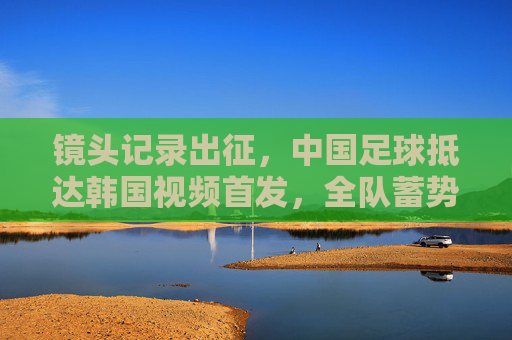 镜头记录出征，中国足球抵达韩国视频首发，全队蓄势待发备战强敌