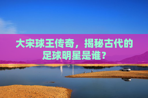 大宋球王传奇，揭秘古代的足球明星是谁？