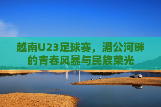 越南U23足球赛，湄公河畔的青春风暴与民族荣光