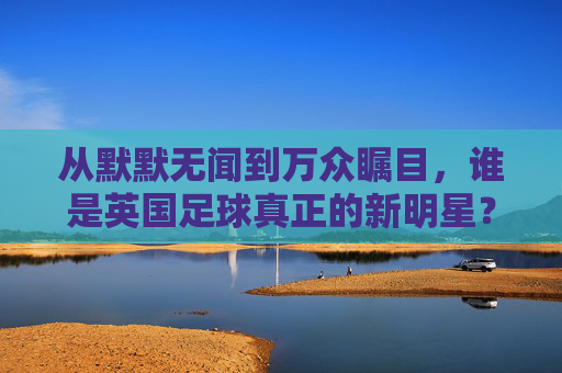 从默默无闻到万众瞩目,谁是英国足球真正的新明星?