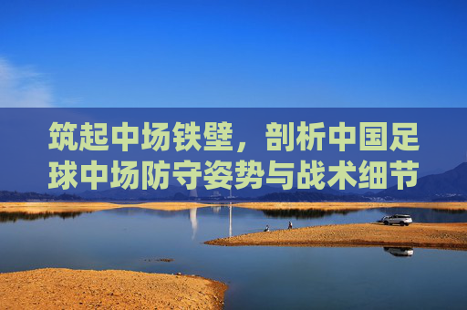 筑起中场铁壁,剖析中国足球中场防守姿势与战术细节