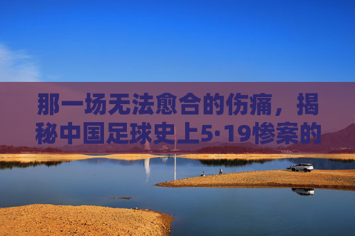 那一场无法愈合的伤痛,揭秘中国足球史上5·19惨案的残酷真相