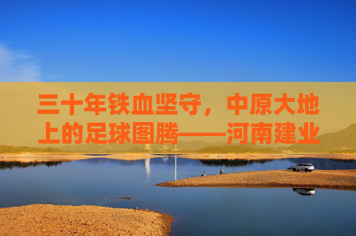 三十年铁血坚守,中原大地上的足球图腾——河南建业足球队成立于,续写绿茵传奇