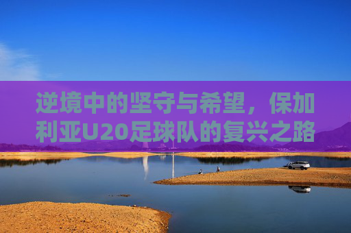 逆境中的坚守与希望,保加利亚U20足球队的复兴之路