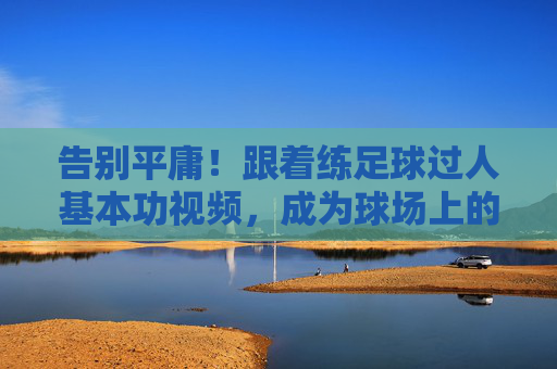 告别平庸!跟着练足球过人基本功视频,成为球场上的灵动刺客