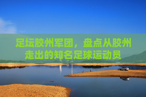 足坛胶州军团，盘点从胶州走出的知名足球运动员