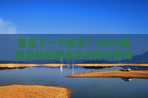 谁是下一个球王？2024最新足球超新星实力排行图深度解析