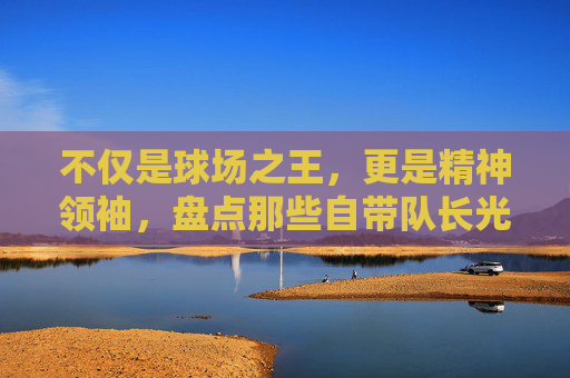 不仅是球场之王,更是精神领袖,盘点那些自带队长光环的足球巨星