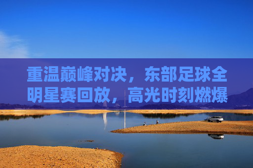 重温巅峰对决,东部足球全明星赛回放,高光时刻燃爆全场
