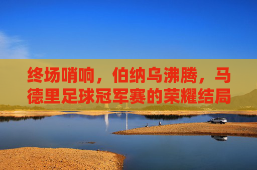 终场哨响，伯纳乌沸腾，马德里足球冠军赛的荣耀结局