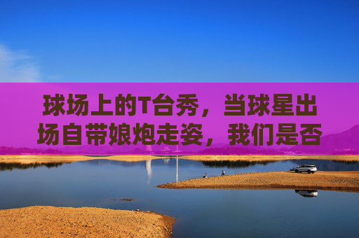 球场上的T台秀,当球星出场自带娘炮走姿,我们是否过度焦虑?
