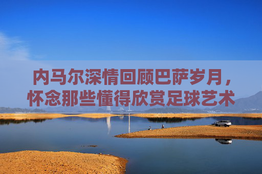 内马尔深情回顾巴萨岁月,怀念那些懂得欣赏足球艺术的懂球帝教练
