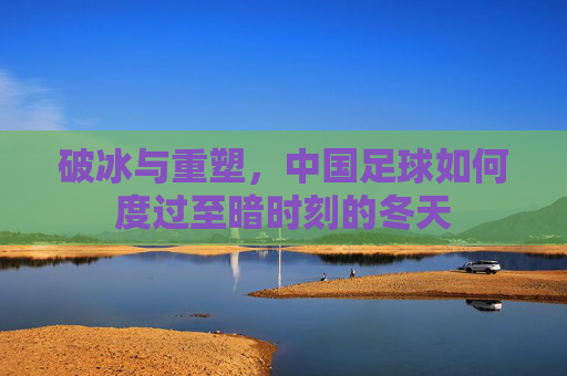破冰与重塑，中国足球如何度过至暗时刻的冬天